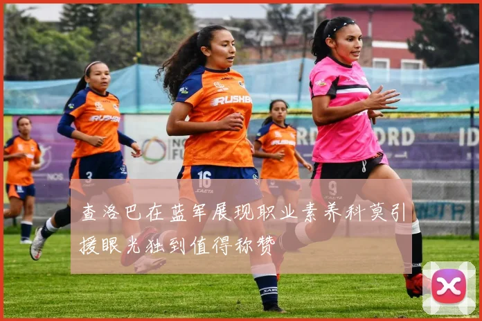 查洛巴在蓝军展现职业素养科莫引援眼光独到值得称赞