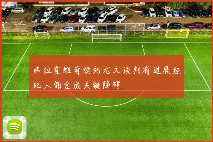 弗拉霍维奇续约尤文谈判有进展经纪人佣金成关键障碍