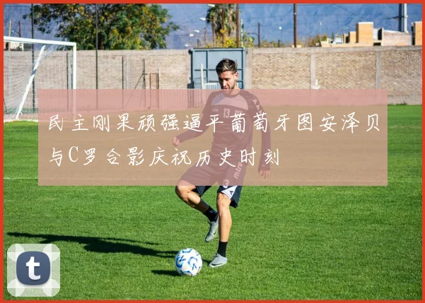 民主刚果顽强逼平葡萄牙图安泽贝与C罗合影庆祝历史时刻