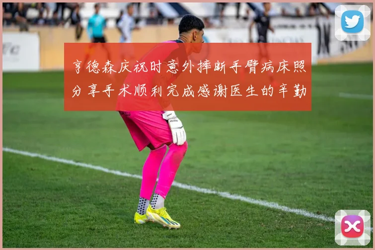 亨德森庆祝时意外摔断手臂病床照分享手术顺利完成感谢医生的辛勤付出