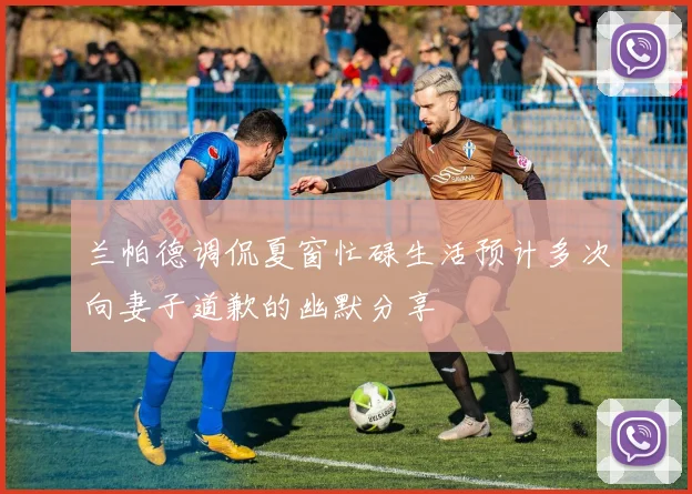 兰帕德调侃夏窗忙碌生活预计多次向妻子道歉的幽默分享
