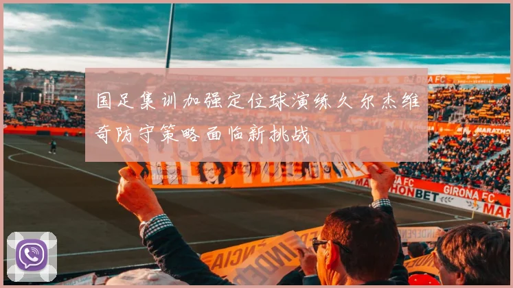 国足集训加强定位球演练久尔杰维奇防守策略面临新挑战