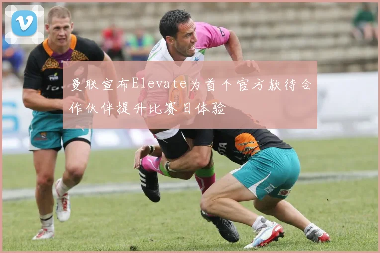 曼联宣布Elevate为首个官方款待合作伙伴提升比赛日体验
