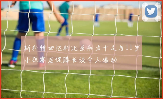 斯科特回忆科比亲和力十足与11岁小孩赛后促膝长谈令人感动