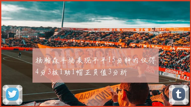 杨瀚森半场表现平平15分钟内仅得4分3板1助1帽正负值3分析