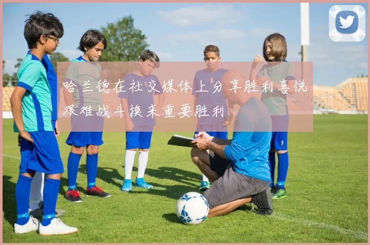 哈兰德在社交媒体上分享胜利喜悦艰难战斗换来重要胜利