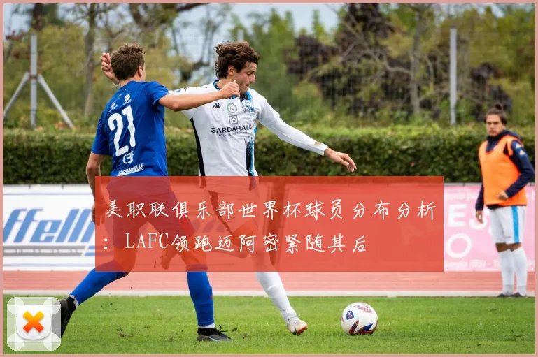 美职联俱乐部世界杯球员分布分析：LAFC领跑迈阿密紧随其后