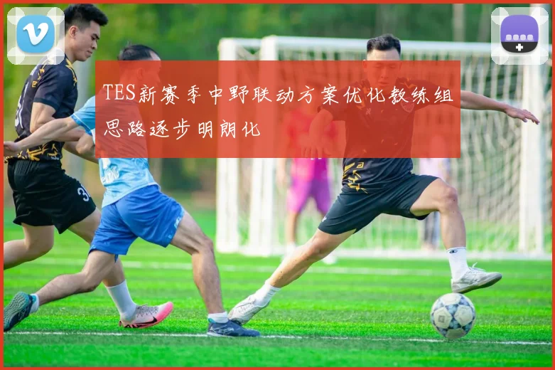 TES新赛季中野联动方案优化教练组思路逐步明朗化