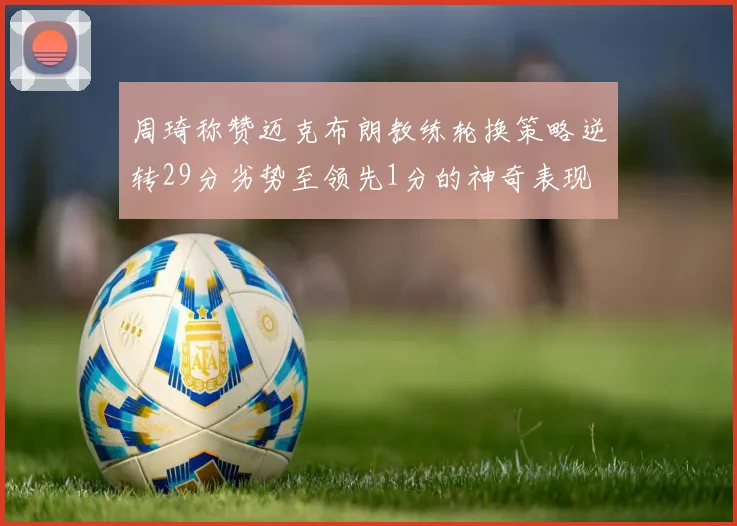 周琦称赞迈克布朗教练轮换策略逆转29分劣势至领先1分的神奇表现