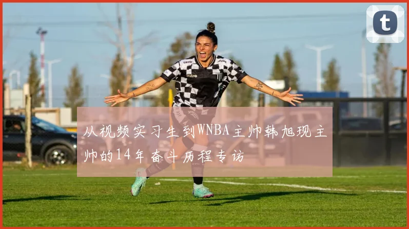 从视频实习生到WNBA主帅韩旭现主帅的14年奋斗历程专访