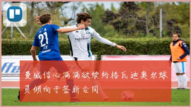 曼城信心满满欲续约格瓦迪奥尔球员倾向于签新合同
