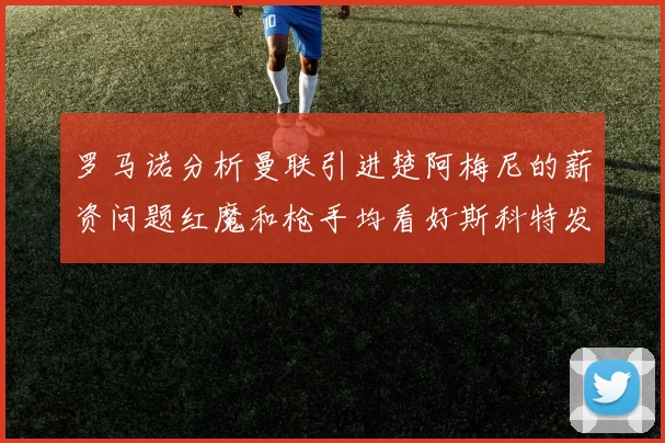 罗马诺分析曼联引进楚阿梅尼的薪资问题红魔和枪手均看好斯科特发展潜力
