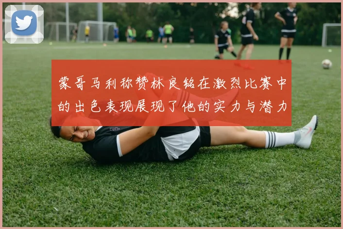 蒙哥马利称赞林良铭在激烈比赛中的出色表现展现了他的实力与潜力