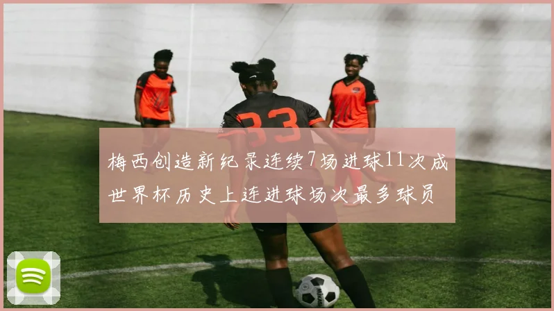 梅西创造新纪录连续7场进球11次成世界杯历史上连进球场次最多球员