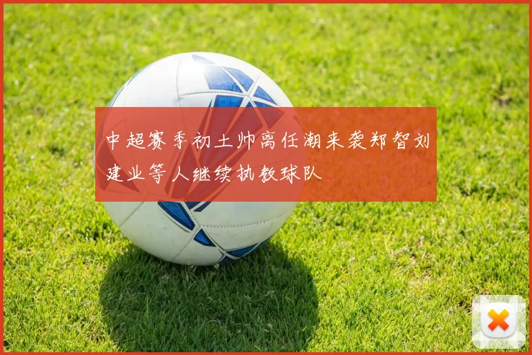 中超赛季初土帅离任潮来袭郑智刘建业等人继续执教球队