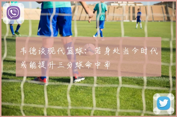 韦德谈现代篮球：若身处当今时代或能提升三分球命中率
