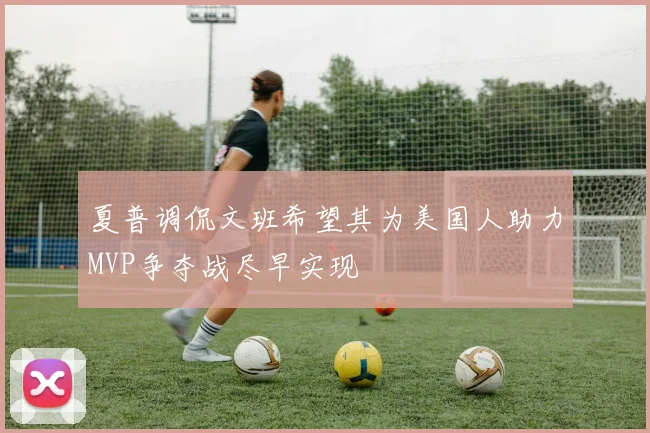 夏普调侃文班希望其为美国人助力MVP争夺战尽早实现