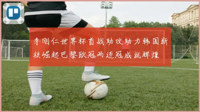 李刚仁世界杯首战助攻助力韩国新核崛起巴黎欧冠两连冠成就辉煌