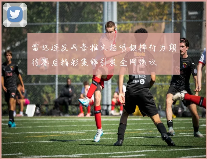 雷记连发两条推文怒喷假摔行为期待赛后精彩集锦引发全网热议