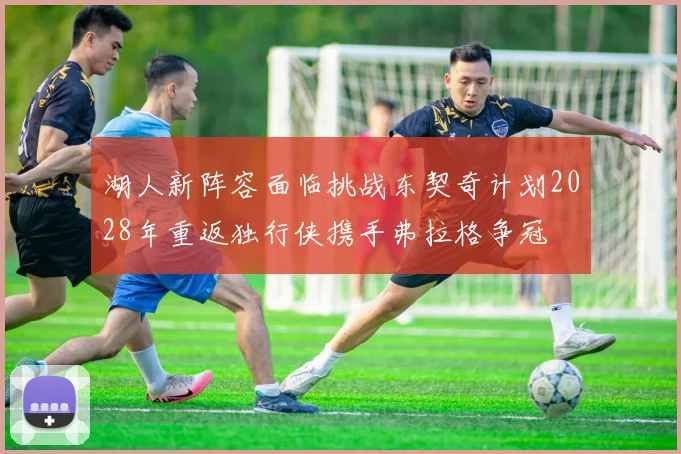 湖人新阵容面临挑战东契奇计划2028年重返独行侠携手弗拉格争冠