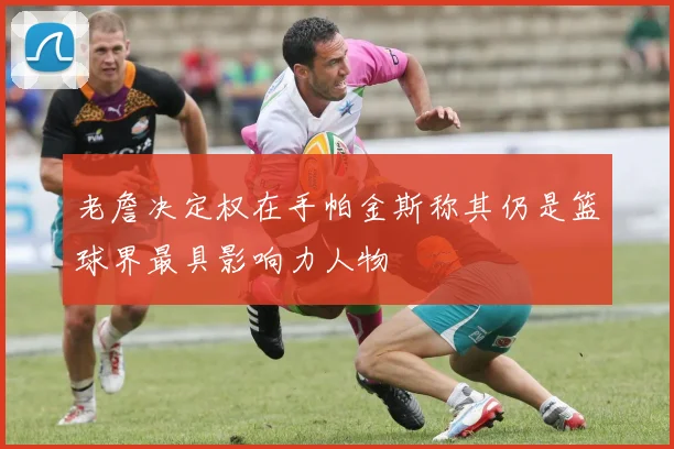 老詹决定权在手帕金斯称其仍是篮球界最具影响力人物