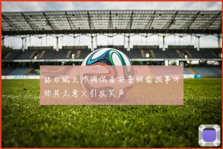 赫尔城主帅调侃南安普顿偷拍事件称其无意义引发笑声