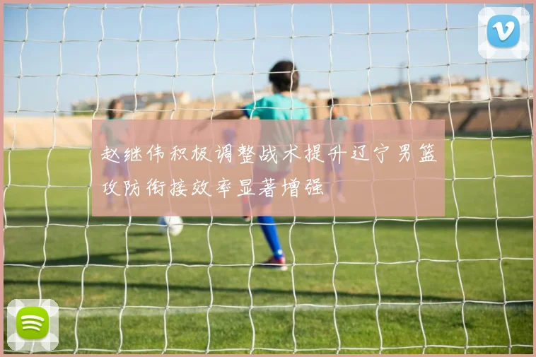 赵继伟积极调整战术提升辽宁男篮攻防衔接效率显著增强
