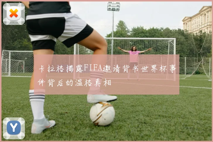 卡拉格揭露FIFA邀请背书世界杯事件背后的温格真相