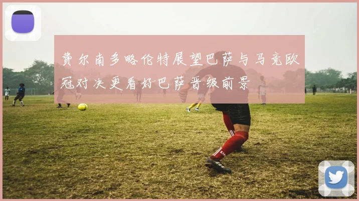 费尔南多略伦特展望巴萨与马竞欧冠对决更看好巴萨晋级前景