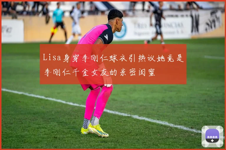 Lisa身穿李刚仁球衣引热议她竟是李刚仁千金女友的亲密闺蜜