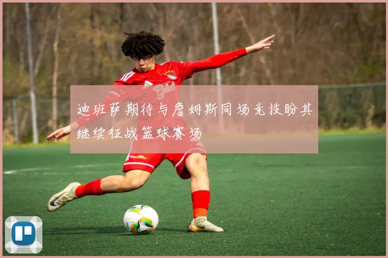 迪班萨期待与詹姆斯同场竞技盼其继续征战篮球赛场