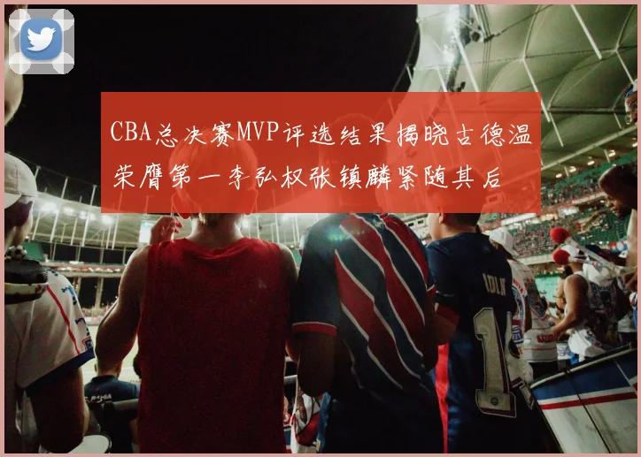 CBA总决赛MVP评选结果揭晓古德温荣膺第一李弘权张镇麟紧随其后